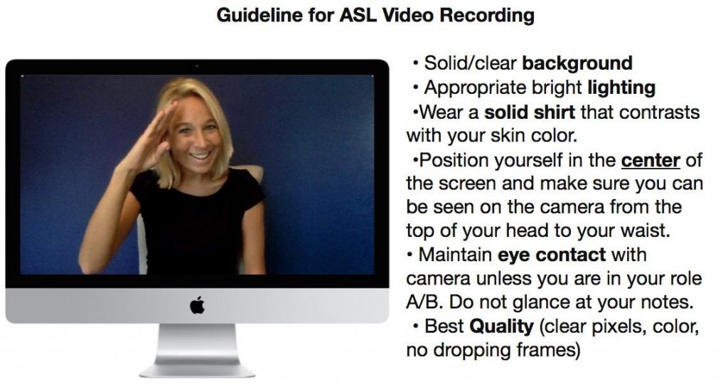 Guideline for ASL Video Recording: Solid/clear background, appropriate bright lighting, wear a solid shirt that contrasts with your skin color, position yourself in the center of the screen and make sure you can be seen on the camera from the top of your head to your waist, maintain eye contact with the camera unless you are in your role A/B. Do not glance at your notes. Best Quality (clear pixels, color, no dropping frames)
